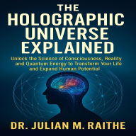 The Holographic Universe Explained: Unlock the Science of Consciousness, Reality, and Quantum Energy to Transform Your Life and Expand Human Potential