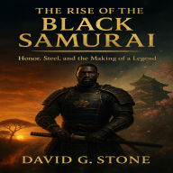 The Rise Of The Black Samurai: Honor, Steel, and the Making of a Legend