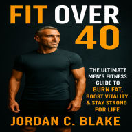 Fit Over 40: The Ultimate Men's Fitness Guide to Burn Fat, Boost Vitality & Stay Strong for Life