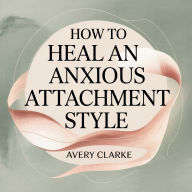 How To Heal An Anxious Attachment Style: A Self-Healing Guide to Overcome Relationship Anxiety, Conquer Fear of Abandonment, and Become Secure in Love