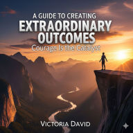 A Guide to Creating Extraordinary Outcomes: Courage Is the Catalyst
