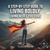 A Step-by-Step Guide to Living Boldly: Living a Life You Love