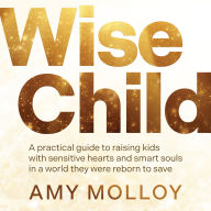 Wise Child: A Practical Guide to Raising Kids with Sensitive Hearts and Smart Souls in a World They Were Reborn to Save