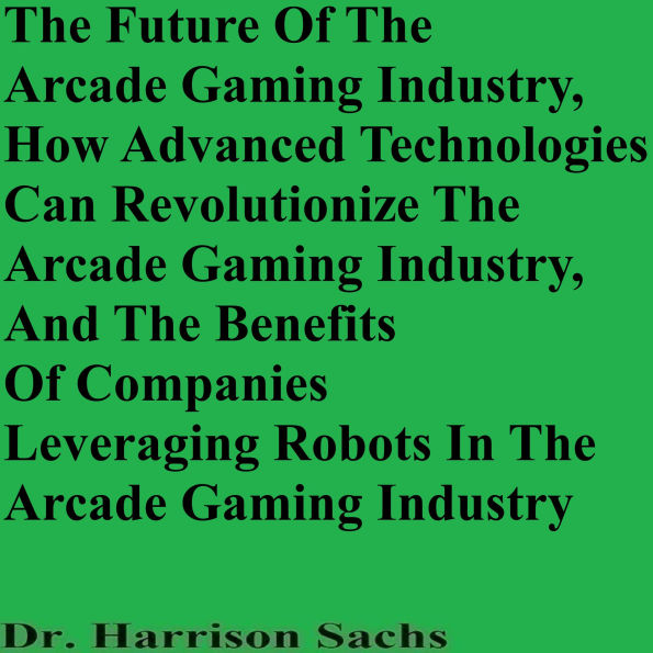 The Future Of The Arcade Gaming Industry, How Advanced Technologies Can Revolutionize The Arcade Gaming Industry, And The Benefits Of Companies Leveraging Robots In The Arcade Gaming Industry