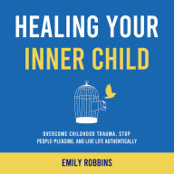 Healing Your Inner Child: Overcome Childhood Trauma, Stop People-Pleasing, and Live Life Authentically