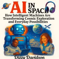 AI in Space: How Intelligent Machines Are Transforming Cosmic Exploration and Everyday Possibilities: Exploring the Universe With Artificial Intelligence-from Satellites to Starships