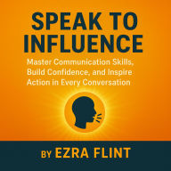 Speak to Influence: Master Communication Skills, Build Confidence, and Inspire Action in Every Conversation