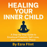 Healing Your Inner Child: A Step-by-Step Guide to Emotional Freedom, Self-Love, and Lasting Inner Peace