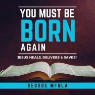 You Must Be Born Again: JESUS HEALS, DELIVERS & SAVES