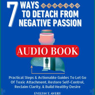 7 WAYS TO DETACH FROM NEGATIVE PASSION: Practical Steps & Actionable Guides To Let Go Of Toxic Attachment, Restore Self-Control, Reclaim Clarity, & Build Healthy Desire