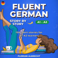 Fluent German, Story by Story: Beginner (A1-A2) - 150 Short Stories with Key Vocabulary, Comprehension Questions & 30 Audio Lessons
