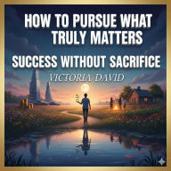 How to Pursue What Truly Matters: Success Without Sacrifice