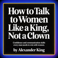 How to Talk to Women Like a King, Not a Clown: Confidence and Communication Skills Every Man Needs to Win With Women