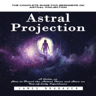 Astral Projection: The Complete Guide for Beginners on Astral Projection (A Guide on How to Travel the Astral Plane and Have an Out-of-body Experience)