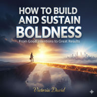 How to Build and Sustain Boldness: From Good Intentions to Great Results