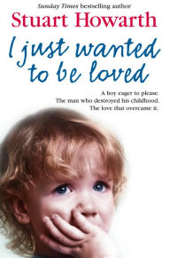 Title: I Just Wanted to Be Loved: A boy eager to please. The man who destroyed his childhood. The love that overcame it., Author: Stuart Howarth