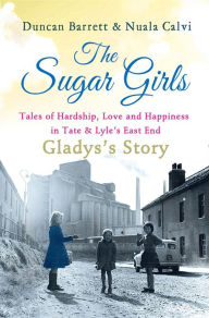 Title: The Sugar Girls - Gladys's Story: Tales of Hardship, Love and Happiness in Tate & Lyle's East End, Author: Duncan Barrett