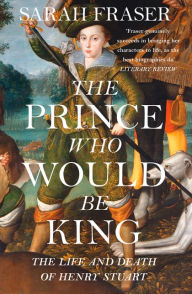 Title: The Prince Who Would Be King: The Life and Death of Henry Stuart, Author: Sarah Fraser