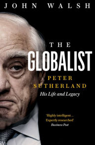 Title: The Globalist: Peter Sutherland - His Life and Legacy, Author: John Walsh