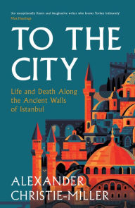 Title: To the City: Life and Death Along the Ancient Walls of Istanbul, Author: Alexander Christie-Miller