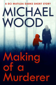 Title: Making of a Murderer: A DCI Matilda Darke short story, Author: Michael Wood