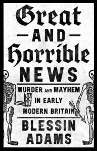 Title: Great and Horrible News: Murder and Mayhem in Early Modern Britain, Author: Blessin Adams
