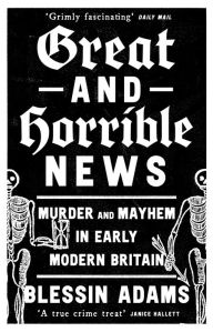 Title: Great and Horrible News: Murder and Mayhem in Early Modern Britain, Author: Blessin Adams