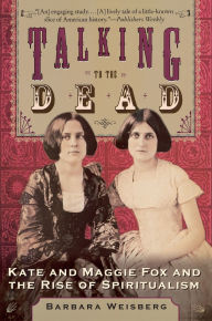 Title: Talking to the Dead: Kate and Maggie Fox and the Rise of Spiritualism, Author: Barbara Weisberg