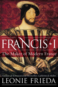 Title: Francis I: The Maker of Modern France, Author: Leonie Frieda