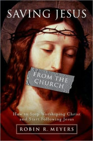 Title: Saving Jesus from the Church: How to Stop Worshiping Christ and Start Following Jesus, Author: Robin R. Meyers