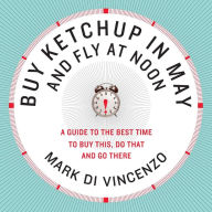 Title: Buy Ketchup in May and Fly at Noon: A Guide to the Best Time to Buy This, Do That, and Go There, Author: Mark Di Vincenzo