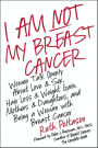 I Am Not My Breast Cancer: Women Talk Openly About Love & Sex, Hair Loss & Weight Gain, Mothers & Daughters, and Being a Woman with Breast Cancer