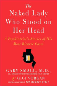 Title: The Naked Lady Who Stood on Her Head: A Psychiatrist's Stories of His Most Bizarre Cases, Author: Gary Small