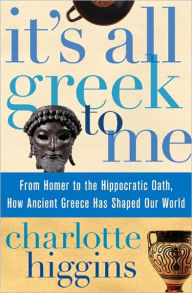 Title: It's All Greek to Me: From Homer to the Hippocratic Oath, How Ancient Greece Has Shaped Our World, Author: Charlotte Higgins