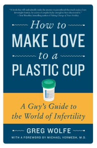 Title: How to Make Love to a Plastic Cup: A Guy's Guide to the World of Infertility, Author: Greg Wolfe