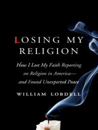 Title: Losing My Religion: How I Lost My Faith Reporting on Religion in America--and Found Unexpected Peace, Author: William Lobdell