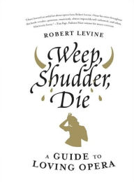 Title: Weep, Shudder, Die: A Guide to Loving Opera, Author: Robert Levine