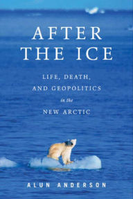 Title: After the Ice: Life, Death, and Geopolitics in the New Arctic, Author: Alun  Anderson