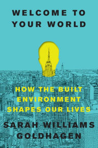 Title: Welcome to Your World: How the Built Environment Shapes Our Lives, Author: Sarah Williams Goldhagen