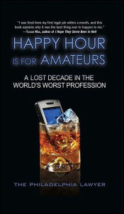 Title: Happy Hour Is for Amateurs: A Lost Decade in the World's Worst Profession, Author: The Philadelphia Lawyer