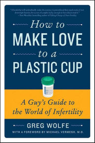 Title: How to Make Love to a Plastic Cup: A Guy's Guide to the World of Infertility, Author: Greg Wolfe