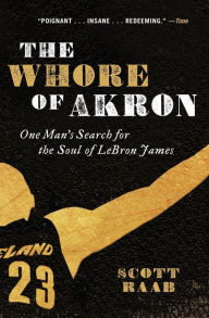 Title: The Whore of Akron: One Man's Search for the Soul of LeBron James, Author: Scott Raab