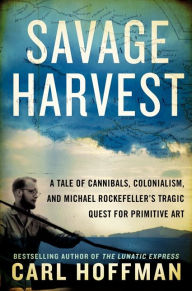 Title: Savage Harvest: A Tale of Cannibals, Colonialism, and Michael Rockefeller's Tragic Quest for Primitive Art, Author: Carl Hoffman