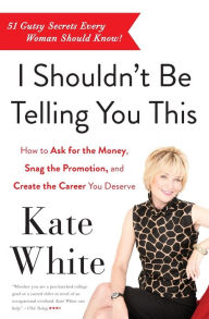 Title: I Shouldn't Be Telling You This: How to Ask for the Money, Snag the Promotion, and Create the Career You Deserve, Author: Kate White