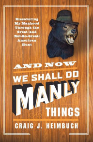 Title: And Now We Shall Do Manly Things: Discovering My Manhood Through the Great (and Not-So-Great) American Hunt, Author: Craig Heimbuch