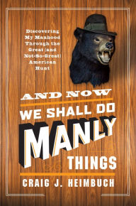 Title: And Now We Shall Do Manly Things: Discovering My Manhood Through the Great (and Not-So-Great) American Hunt, Author: Craig Heimbuch