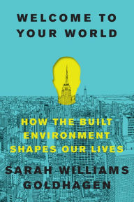 Title: Welcome to Your World: How the Built Environment Shapes Our Lives, Author: Sarah Williams Goldhagen