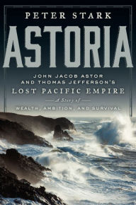 Title: Astoria: John Jacob Astor and Thomas Jefferson's Lost Pacific Empire: A Story of Wealth, Ambition, and Survival, Author: Peter Stark