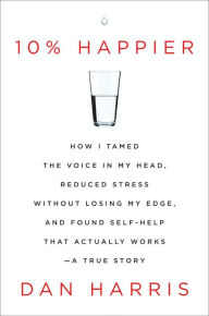 Title: 10% Happier: How I Tamed the Voice in My Head, Reduced Stress Without Losing My Edge, and Found Self-Help That Actually Works--A True Story, Author: Dan Harris