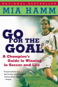 Title: Go For The Goal: A Champion's Guide To Winning In Soccer And Life, Author: Mia Hamm